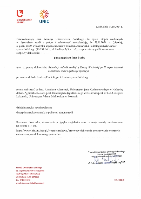 Przewodniczący oraz Komisja Uniwersytetu Łódzkiego do spraw stopni naukowych w dyscyplinie 11attki o poliryce i administragi zawiadamiają, że 29.11.2024 r. (piątek), o godz. 13:00, w budynku Wydziału Studiów Ivliędzynaroduwych i Politologicznych Uniwersytetu Łódzkiego (90-131 Łódź, ul. Lindleya 3/5, s. 1-A), rozpocznie się publiczna obrona rozprawy doktorskiej pana magistra Jana Burby tytuł rozprawy doktorskiej: Repatriag'a ludnoŚii polski(!/ z Ettropy Wschodnif!} po II wqjnie światowi!} w kontekśde mitów i wyobraże11 zbioroU:Jch promotor: dr hab. Andrzej Dubicki, prof. Uniwersytetu Łódzkiego recenzenci: prof. dr hab. Arkadiusz Adamczyk, Uniwersytet Jana Kochanowskiego w Kielcach; dr hab. Agnieszka Kastory, prof. Uniwersytetu Jagiellońskiego w Krakowie; prof. dr hab. Grzegorz Łukomski, Uniwersytet Adama Mickiewicza w Poznaniu dziedzina nauki: nauki społeczne dyscyplina naukowa: nauki o polityce i administracji Rozprawa doktorska, streszczenie w języku angielskim oraz recenzie zostały za1111eszczone na stronie BIP UŁ https: //www. bip. uni.lodz. pl/stopnie-naukowe/ przewody-doktorskie-pas tepowania-w-sprawienadania- stopnia-doktora/ mgr-j an-burbo Komisja Uniwersytetu