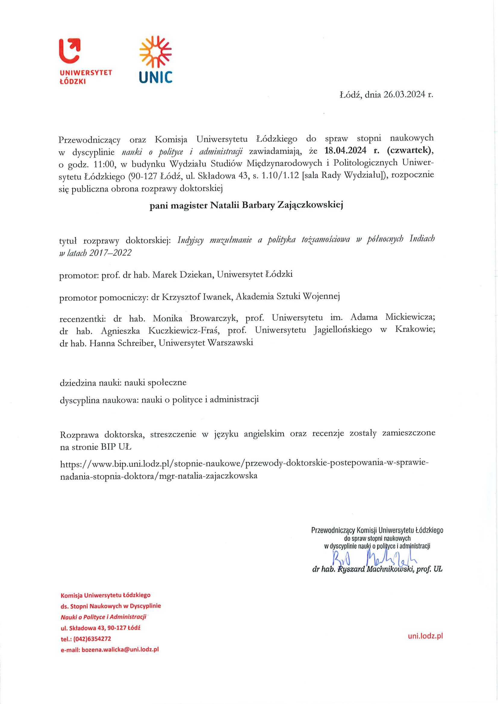Przewodniczący oraz Komisja Uniwersytetu Łódzkiego do spraw stopni naukowych w dyscyplinie nauki o polityce i administracji zawiadamiają, że 18.04.2024 r. (czwartek), o godz. 11:00, w budynku Wydziału Studiów Międzynarodowych i Politologicznych Uniwer¬sytetu Łódzkiego (90-127 Łódź, ul. Składowa 43, s. 1.10/1.12 [sala Rady Wydziału]), rozpocznie się publiczna obrona rozprawy doktorskiej pani magister Natalii Barbary Zajączkowskiej tytuł rozprawy doktorskiej: Indyjscy mużulmanie a polityka tożsamościowa w północnych Indiach w latach 2017-2022 promotor: prof. dr hab. Marek Dziekan, Uniwersytet Łódzki promotor pomocniczy: dr Krzysztof Iwanek, Akademia Sztuki Wojennej recenzentki: dr hab. Monika Browarczyk, prof. Uniwersytetu im. Adama Mickiewicza; dr hab. Agnieszka Kuczkiewicz-Fraś, prof. Uniwersytetu Jagiellońskiego xy Krakowie; dr hab. Hanna Schreiber, Uniwersytet Warszawski dziedzina nauki: nauki społeczne dyscyplina naukowa: nauki o polityce i administracji Rozprawa doktorska, streszczenie w języku angielskim oraz recenzje zostały zamieszczone na stronie BIP UL https://www.bip.uni.lodz.pl/stopnie-naukowe/przewody-doktorskie-postepowania-w-sprawie-nadania-stopnia-doktora/mgr-natalia-zajaczkowska