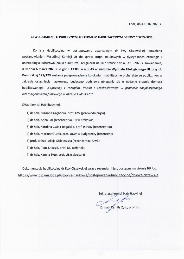 ZAWIADOMIENIE O PUBLICZNYM KOLOKWIUM HABILITACYJNYM DR EWY CISZEWSKIEJ Komisja Habilitacyjna w postępowaniu awansowym dr Ewy Ciszewskiej, powołana postanowieniem Wspólnej Komisji UŁ do spraw stopni naukowych w dyscyplinach etnologia i antropologia kulturowa, nauki o kulturze i religii oraz nauki o sztuce z dnia 03.10.2025 r. zawiadamia, iż w dniu 6 marca 2026 r. o godz. 13:00 w auli A5 w siedzibie Wydziału Filologicznego UŁ przy ul. Pomorskiej 171/173 zostanie przeprowadzone kolokwium habilitacyjne o charakterze publicznym w zakresie osiągnięcia naukowego będącego podstawą ubiegania się o nadanie stopnia doktora habilitowanego: „Sojusznicy z rozsądku. Polska i Czechosłowacja w projekcie socjalistycznego internacjonalizmu filmowego w okresie 1945-1970". Skład Komisji Habilitacyjnej: 1)	dr hab. Zuzanna Grębecka, prof. UW (przewodnicząca) 2)	dr hab. Anna Car (recenzentka, UJ w Krakowie) 3)	dr hab. Karolina Ćwiek-Rogalska, prof. 15 PAN (recenzentka) 4)	dr hab. Mariusz Guzek, prof. UKW w Bydgoszczy (recenzent) 5)	prof. dr hab. Alicja Kisielewska (recenzentka, UwB) 6)	dr hab. Piotr Sitarski, prof. Ut. (członek) 7)	dr hab. Kamila Żyto, prof. UŁ (sekretarz) Dokumentacja habilitacyjna dr Ewy Ciszewskiej wraz z recenzjami jest dostępna na stronie BIP 