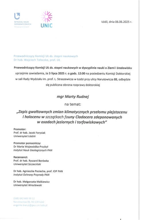 Przewodniczący Komisji UŁ ds. stopni naukowych w dyscyplinie nauki o Ziemi i środowisku uprzejmie zawiadamia, że 3 lipca 2025 r. o godz. 12:00 na posiedzeniu Komisji Doktorskiej w sali Rady Wydziału im. prof. L. Straszewicza w Łodzi przy ulicy Narutowicza 88, odbędzie się publiczna obrona rozprawy doktorskiej mgr Marty Rudnej na temat: „Zapis gwałtownych zmian klimatycznych przełomu plejstocenu i holocenu w szczątkach fauny Cladocera zdeponowanych w osadach jeziornych i torfowiskowych" Promotor: Prof. dr hab. Jacek Forysiak Uniwersytet Łódzki Promotor pomocniczy: Dr Marta Wojewódka-Przybył Instytut Nauk Geologicznych PAN Recenzenci: Prof. dr hab. Ryszard Borówka Uniwersytet Szczeciński Dr hab. Agnieszka Pociecha, prof. 10P PAN Instytut Ochrony Przyrody PAN Dr hab. Małgorzata Malkiewicz Uniwersytet Wrocławski