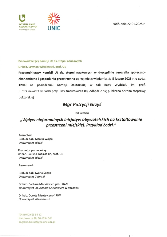  Przewodniczący Komisji UŁ ds. stopni naukowych Dr hab. Szymon Wiśniewski, prof. Uł Przewodniczący Komisji UŁ ds. stopni naukowych w dyscyplinie geografia społeczno-ekonomiczna i gospodarka przestrzenna uprzejmie zawiadamia, że 5 lutego 2025 r. o godz. 12:00 na posiedzeniu Komisji Doktorskiej w sali Rady Wydziału im. prof. L. Straszewicza w Łodzi przy ulicy Narutowicza 88, odbędzie się publiczna obrona rozprawy doktorskiej Mgr Patrycji Grzyś na temat: „Wpływ nieformalnych inicjatyw obywatelskich na kształtowanie przestrzeni miejskiej. Przykład Łodzi." Promotor: Prof. dr hab. Marcin Wójcik Uniwersytet Łódzki Promotor pomocniczy dr hab. Paulina Tobiasz-Lis, prof. UŁ Uniwersytet Łódzki Recenzenci: Prof. dr hab. Iwona Sagan Uniwersytet Gdański Dr hab. Barbara Maćkiewicz, prof. UAM Uniwersytet im. Adama Mickiewicza w Poznaniu Dr hab. Dorota Mantey. prof. UW Uniwersytet Warszawski 