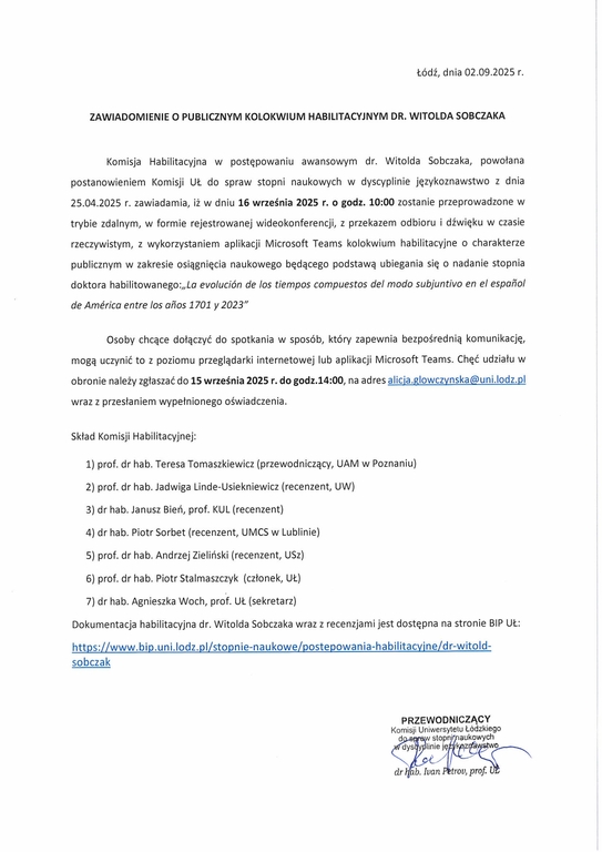 ZAWIADOMIENIE O PUBLICZNYM KOLOKWIUM HABILITACYJNYM DR. WITOLDA SOBCZAKA Komisja Habilitacyjna w postępowaniu awansowym dr. Witolda Sobczaka, powołana postanowieniem Komisji UŁ do spraw stopni naukowych w dyscyplinie językoznawstwo z dnia 25.04.2025 r. zawiadamia, iż w dniu 16 września 2025 r. o godz. 10:00 zostanie przeprowadzone w trybie zdalnym, w formie rejestrowanej wideokonferencji, z przekazem odbioru i dźwięku w czasie rzeczywistym, z wykorzystaniem aplikacji Microsoft Teams kolokwium habilitacyjne o charakterze publicznym w zakresie osiągnięcia naukowego będącego podstawą ubiegania się o nadanie stopnia doktora habilitowanego:,,La evolución de los tiempos compuestos def modo subjuntivo en el espoilol de Am&ica entre los arios 1701 y 2023" Osoby chcące dołączyć do spotkania w sposób, który zapewnia bezpośrednią komunikację, mogą uczynić to z poziomu przeglądarki internetowej lub aplikacji Microsoft Teams. Chęć udziału w obronie należy zgłaszać do 15 września 2025 r. do godz.14:00, na adres alicja.glowczynska@uni.lodz.pl wraz z przesłaniem wypełnionego oświadczenia. Skład Komisji Habilitacyjnej: 1)	prof. dr hab. Teresa Tomaszkiewicz (przewodniczący, UAM w Poznaniu) 2)	prof. dr hab. Jadwiga Linde-Usiekniewicz (recenzent, UW) 3)	dr hab. Janusz Bień, prof. KUL (recenzent) 4)	dr hab. Piotr Sorbet (recenzent, UMCS w Lublinie) 5)	prof. dr hab. Andrzej Zieliński (recenzent, USz) 6)	prof. dr hab. Piotr Stalmaszczyk (członek, UŁ) 7)	dr hab. Agnieszka Woch, prof. Ift. (sekretarz) Dokumentacja habilitacyjna dr. Witolda Sobczaka wraz z recenzjami jest dostępna na stronie BIP https://www.bip.uni.lodz.pijstopnie-naukowe/postepowania-habilitacyine/dr-witold-sobczak